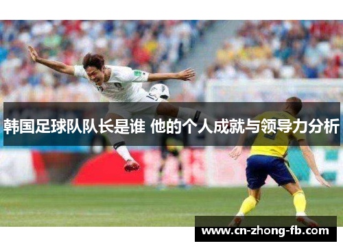 韩国足球队队长是谁 他的个人成就与领导力分析