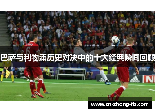 巴萨与利物浦历史对决中的十大经典瞬间回顾