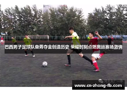 巴西男子足球队奋勇夺金创造历史 荣耀时刻点燃奥运赛场激情