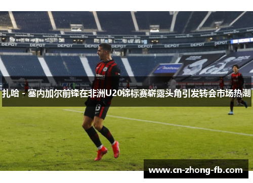 扎哈 - 塞内加尔前锋在非洲U20锦标赛崭露头角引发转会市场热潮