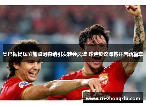 奥巴梅扬压哨加盟阿森纳引发转会风波 球迷热议即将开启新篇章